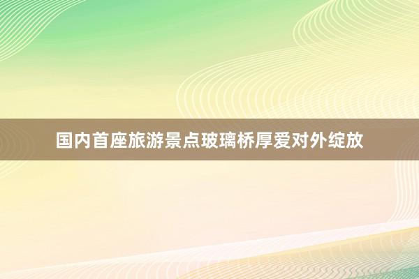 国内首座旅游景点玻璃桥厚爱对外绽放
