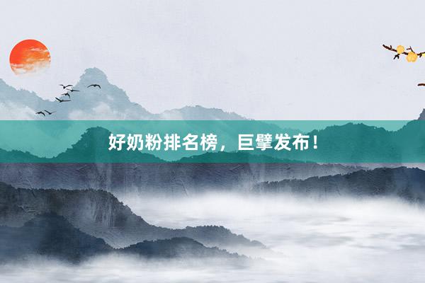 好奶粉排名榜，巨擘发布！